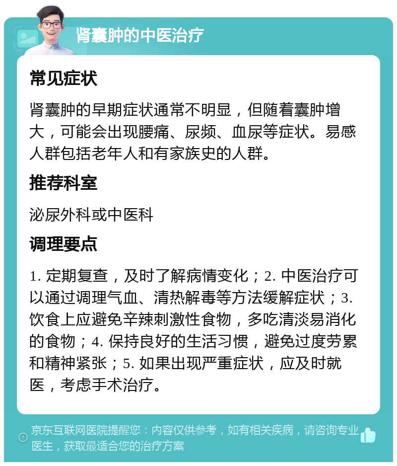 肾囊肿的中医治疗 常见症状 肾囊肿的早期症状通常不明显，但随着囊肿增大，可能会出现腰痛、尿频、血尿等症状。易感人群包括老年人和有家族史的人群。 推荐科室 泌尿外科或中医科 调理要点 1. 定期复查，及时了解病情变化；2. 中医治疗可以通过调理气血、清热解毒等方法缓解症状；3. 饮食上应避免辛辣刺激性食物，多吃清淡易消化的食物；4. 保持良好的生活习惯，避免过度劳累和精神紧张；5. 如果出现严重症状，应及时就医，考虑手术治疗。