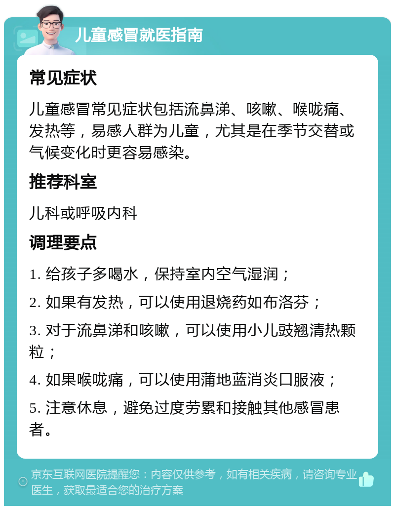 儿童感冒就医指南 常见症状 儿童感冒常见症状包括流鼻涕、咳嗽、喉咙痛、发热等，易感人群为儿童，尤其是在季节交替或气候变化时更容易感染。 推荐科室 儿科或呼吸内科 调理要点 1. 给孩子多喝水，保持室内空气湿润； 2. 如果有发热，可以使用退烧药如布洛芬； 3. 对于流鼻涕和咳嗽，可以使用小儿豉翘清热颗粒； 4. 如果喉咙痛，可以使用蒲地蓝消炎口服液； 5. 注意休息，避免过度劳累和接触其他感冒患者。