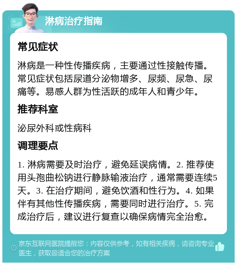 淋病治疗指南 常见症状 淋病是一种性传播疾病，主要通过性接触传播。常见症状包括尿道分泌物增多、尿频、尿急、尿痛等。易感人群为性活跃的成年人和青少年。 推荐科室 泌尿外科或性病科 调理要点 1. 淋病需要及时治疗，避免延误病情。2. 推荐使用头孢曲松钠进行静脉输液治疗，通常需要连续5天。3. 在治疗期间，避免饮酒和性行为。4. 如果伴有其他性传播疾病，需要同时进行治疗。5. 完成治疗后，建议进行复查以确保病情完全治愈。