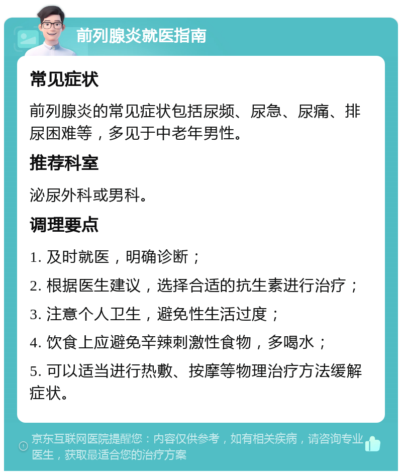 前列腺炎就医指南 常见症状 前列腺炎的常见症状包括尿频、尿急、尿痛、排尿困难等，多见于中老年男性。 推荐科室 泌尿外科或男科。 调理要点 1. 及时就医，明确诊断； 2. 根据医生建议，选择合适的抗生素进行治疗； 3. 注意个人卫生，避免性生活过度； 4. 饮食上应避免辛辣刺激性食物，多喝水； 5. 可以适当进行热敷、按摩等物理治疗方法缓解症状。