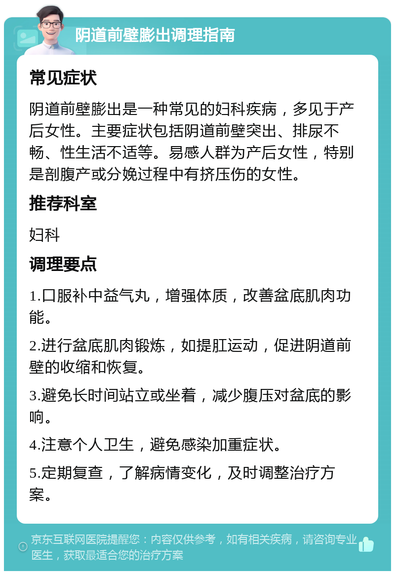 阴道前壁膨出调理指南 常见症状 阴道前壁膨出是一种常见的妇科疾病，多见于产后女性。主要症状包括阴道前壁突出、排尿不畅、性生活不适等。易感人群为产后女性，特别是剖腹产或分娩过程中有挤压伤的女性。 推荐科室 妇科 调理要点 1.口服补中益气丸，增强体质，改善盆底肌肉功能。 2.进行盆底肌肉锻炼，如提肛运动，促进阴道前壁的收缩和恢复。 3.避免长时间站立或坐着，减少腹压对盆底的影响。 4.注意个人卫生，避免感染加重症状。 5.定期复查，了解病情变化，及时调整治疗方案。