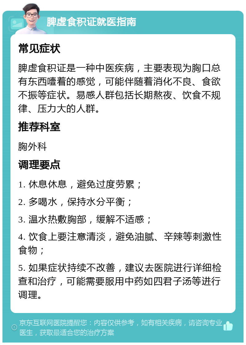 脾虚食积证就医指南 常见症状 脾虚食积证是一种中医疾病，主要表现为胸口总有东西噎着的感觉，可能伴随着消化不良、食欲不振等症状。易感人群包括长期熬夜、饮食不规律、压力大的人群。 推荐科室 胸外科 调理要点 1. 休息休息，避免过度劳累； 2. 多喝水，保持水分平衡； 3. 温水热敷胸部，缓解不适感； 4. 饮食上要注意清淡，避免油腻、辛辣等刺激性食物； 5. 如果症状持续不改善，建议去医院进行详细检查和治疗，可能需要服用中药如四君子汤等进行调理。