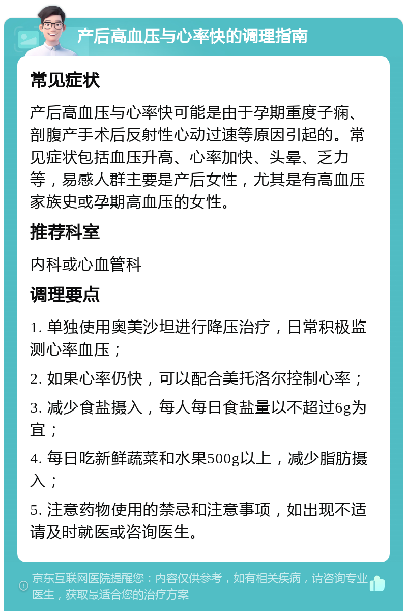 产后高血压与心率快的调理指南 常见症状 产后高血压与心率快可能是由于孕期重度子痫、剖腹产手术后反射性心动过速等原因引起的。常见症状包括血压升高、心率加快、头晕、乏力等，易感人群主要是产后女性，尤其是有高血压家族史或孕期高血压的女性。 推荐科室 内科或心血管科 调理要点 1. 单独使用奥美沙坦进行降压治疗，日常积极监测心率血压； 2. 如果心率仍快，可以配合美托洛尔控制心率； 3. 减少食盐摄入，每人每日食盐量以不超过6g为宜； 4. 每日吃新鲜蔬菜和水果500g以上，减少脂肪摄入； 5. 注意药物使用的禁忌和注意事项，如出现不适请及时就医或咨询医生。