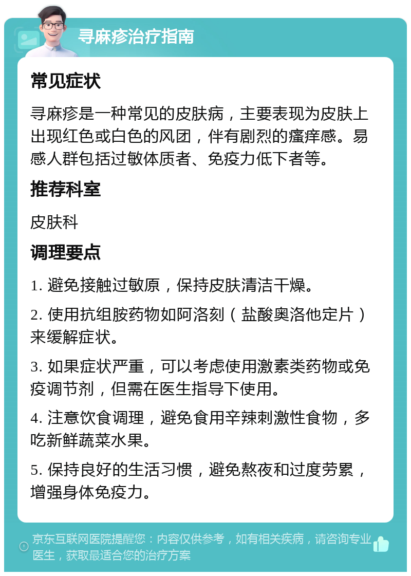 寻麻疹治疗指南 常见症状 寻麻疹是一种常见的皮肤病，主要表现为皮肤上出现红色或白色的风团，伴有剧烈的瘙痒感。易感人群包括过敏体质者、免疫力低下者等。 推荐科室 皮肤科 调理要点 1. 避免接触过敏原，保持皮肤清洁干燥。 2. 使用抗组胺药物如阿洛刻（盐酸奥洛他定片）来缓解症状。 3. 如果症状严重，可以考虑使用激素类药物或免疫调节剂，但需在医生指导下使用。 4. 注意饮食调理，避免食用辛辣刺激性食物，多吃新鲜蔬菜水果。 5. 保持良好的生活习惯，避免熬夜和过度劳累，增强身体免疫力。