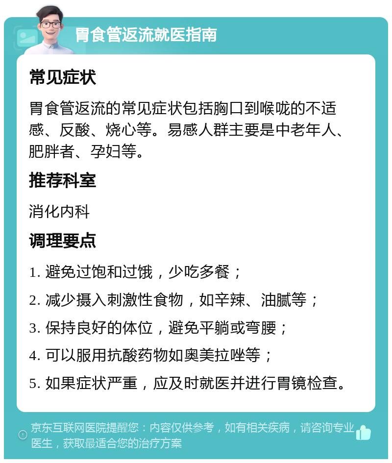 胃食管返流就医指南 常见症状 胃食管返流的常见症状包括胸口到喉咙的不适感、反酸、烧心等。易感人群主要是中老年人、肥胖者、孕妇等。 推荐科室 消化内科 调理要点 1. 避免过饱和过饿，少吃多餐； 2. 减少摄入刺激性食物，如辛辣、油腻等； 3. 保持良好的体位，避免平躺或弯腰； 4. 可以服用抗酸药物如奥美拉唑等； 5. 如果症状严重，应及时就医并进行胃镜检查。