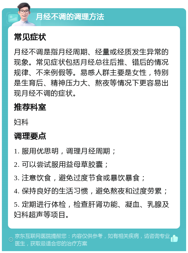 月经不调的调理方法 常见症状 月经不调是指月经周期、经量或经质发生异常的现象。常见症状包括月经总往后推、错后的情况规律、不来例假等。易感人群主要是女性，特别是生育后、精神压力大、熬夜等情况下更容易出现月经不调的症状。 推荐科室 妇科 调理要点 1. 服用优思明，调理月经周期； 2. 可以尝试服用益母草胶囊； 3. 注意饮食，避免过度节食或暴饮暴食； 4. 保持良好的生活习惯，避免熬夜和过度劳累； 5. 定期进行体检，检查肝肾功能、凝血、乳腺及妇科超声等项目。