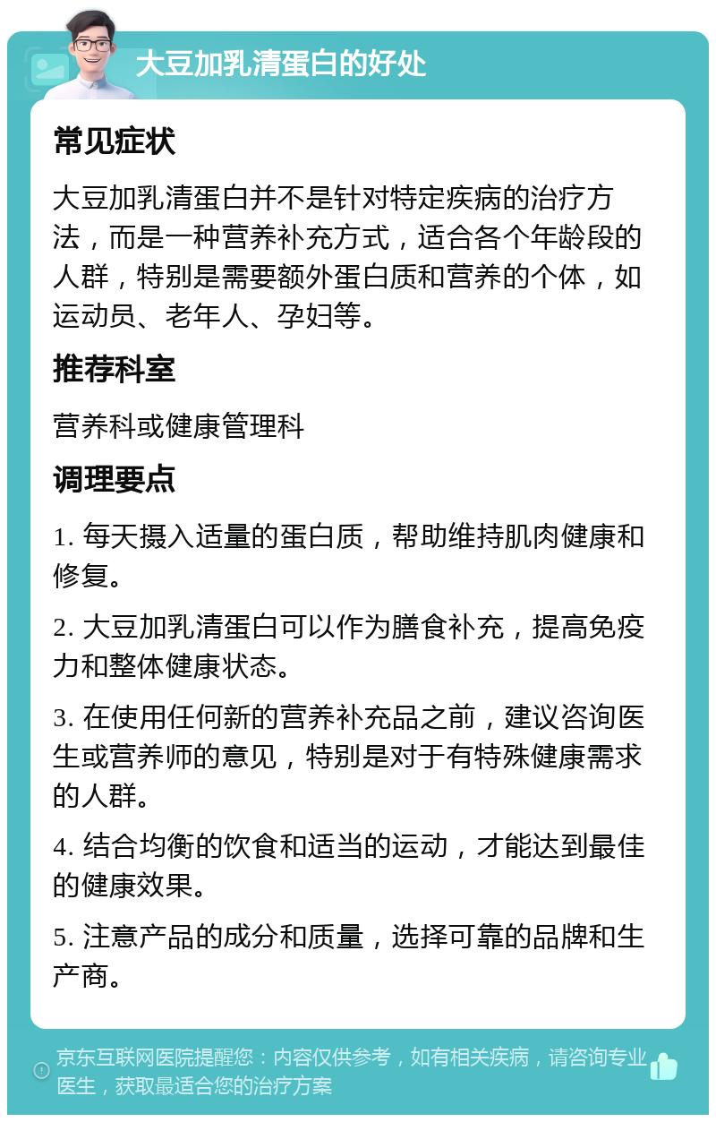 大豆加乳清蛋白的好处 常见症状 大豆加乳清蛋白并不是针对特定疾病的治疗方法，而是一种营养补充方式，适合各个年龄段的人群，特别是需要额外蛋白质和营养的个体，如运动员、老年人、孕妇等。 推荐科室 营养科或健康管理科 调理要点 1. 每天摄入适量的蛋白质，帮助维持肌肉健康和修复。 2. 大豆加乳清蛋白可以作为膳食补充，提高免疫力和整体健康状态。 3. 在使用任何新的营养补充品之前，建议咨询医生或营养师的意见，特别是对于有特殊健康需求的人群。 4. 结合均衡的饮食和适当的运动，才能达到最佳的健康效果。 5. 注意产品的成分和质量，选择可靠的品牌和生产商。