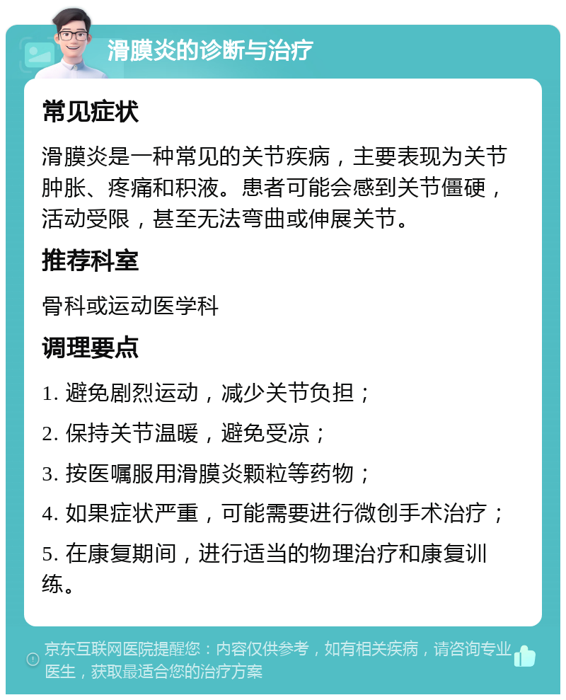 滑膜炎的诊断与治疗 常见症状 滑膜炎是一种常见的关节疾病，主要表现为关节肿胀、疼痛和积液。患者可能会感到关节僵硬，活动受限，甚至无法弯曲或伸展关节。 推荐科室 骨科或运动医学科 调理要点 1. 避免剧烈运动，减少关节负担； 2. 保持关节温暖，避免受凉； 3. 按医嘱服用滑膜炎颗粒等药物； 4. 如果症状严重，可能需要进行微创手术治疗； 5. 在康复期间，进行适当的物理治疗和康复训练。