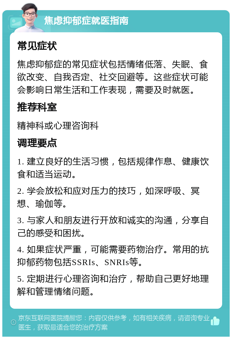 焦虑抑郁症就医指南 常见症状 焦虑抑郁症的常见症状包括情绪低落、失眠、食欲改变、自我否定、社交回避等。这些症状可能会影响日常生活和工作表现，需要及时就医。 推荐科室 精神科或心理咨询科 调理要点 1. 建立良好的生活习惯，包括规律作息、健康饮食和适当运动。 2. 学会放松和应对压力的技巧，如深呼吸、冥想、瑜伽等。 3. 与家人和朋友进行开放和诚实的沟通，分享自己的感受和困扰。 4. 如果症状严重，可能需要药物治疗。常用的抗抑郁药物包括SSRIs、SNRIs等。 5. 定期进行心理咨询和治疗，帮助自己更好地理解和管理情绪问题。