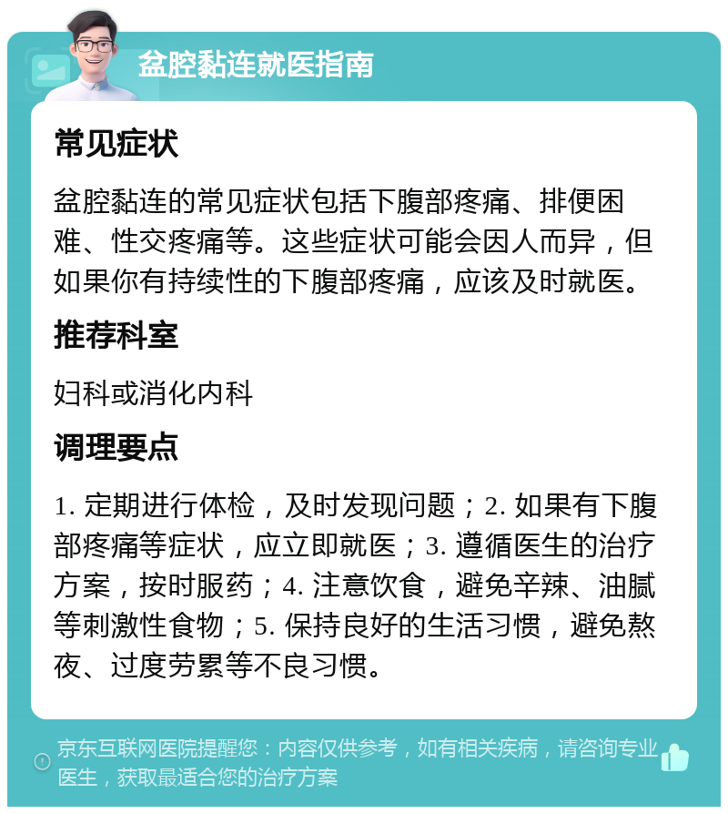 盆腔黏连就医指南 常见症状 盆腔黏连的常见症状包括下腹部疼痛、排便困难、性交疼痛等。这些症状可能会因人而异，但如果你有持续性的下腹部疼痛，应该及时就医。 推荐科室 妇科或消化内科 调理要点 1. 定期进行体检，及时发现问题；2. 如果有下腹部疼痛等症状，应立即就医；3. 遵循医生的治疗方案，按时服药；4. 注意饮食，避免辛辣、油腻等刺激性食物；5. 保持良好的生活习惯，避免熬夜、过度劳累等不良习惯。