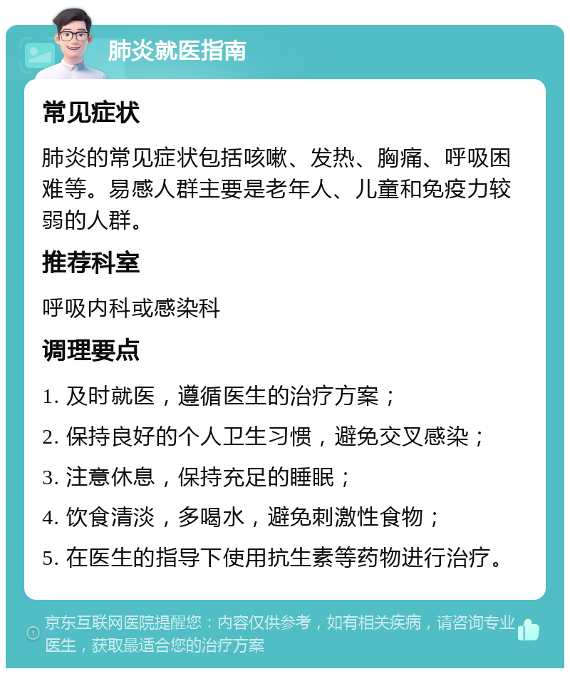 肺炎就医指南 常见症状 肺炎的常见症状包括咳嗽、发热、胸痛、呼吸困难等。易感人群主要是老年人、儿童和免疫力较弱的人群。 推荐科室 呼吸内科或感染科 调理要点 1. 及时就医，遵循医生的治疗方案； 2. 保持良好的个人卫生习惯，避免交叉感染； 3. 注意休息，保持充足的睡眠； 4. 饮食清淡，多喝水，避免刺激性食物； 5. 在医生的指导下使用抗生素等药物进行治疗。