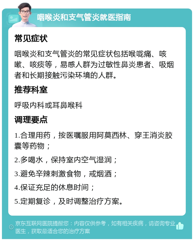 咽喉炎和支气管炎就医指南 常见症状 咽喉炎和支气管炎的常见症状包括喉咙痛、咳嗽、咳痰等，易感人群为过敏性鼻炎患者、吸烟者和长期接触污染环境的人群。 推荐科室 呼吸内科或耳鼻喉科 调理要点 1.合理用药，按医嘱服用阿莫西林、穿王消炎胶囊等药物； 2.多喝水，保持室内空气湿润； 3.避免辛辣刺激食物，戒烟酒； 4.保证充足的休息时间； 5.定期复诊，及时调整治疗方案。