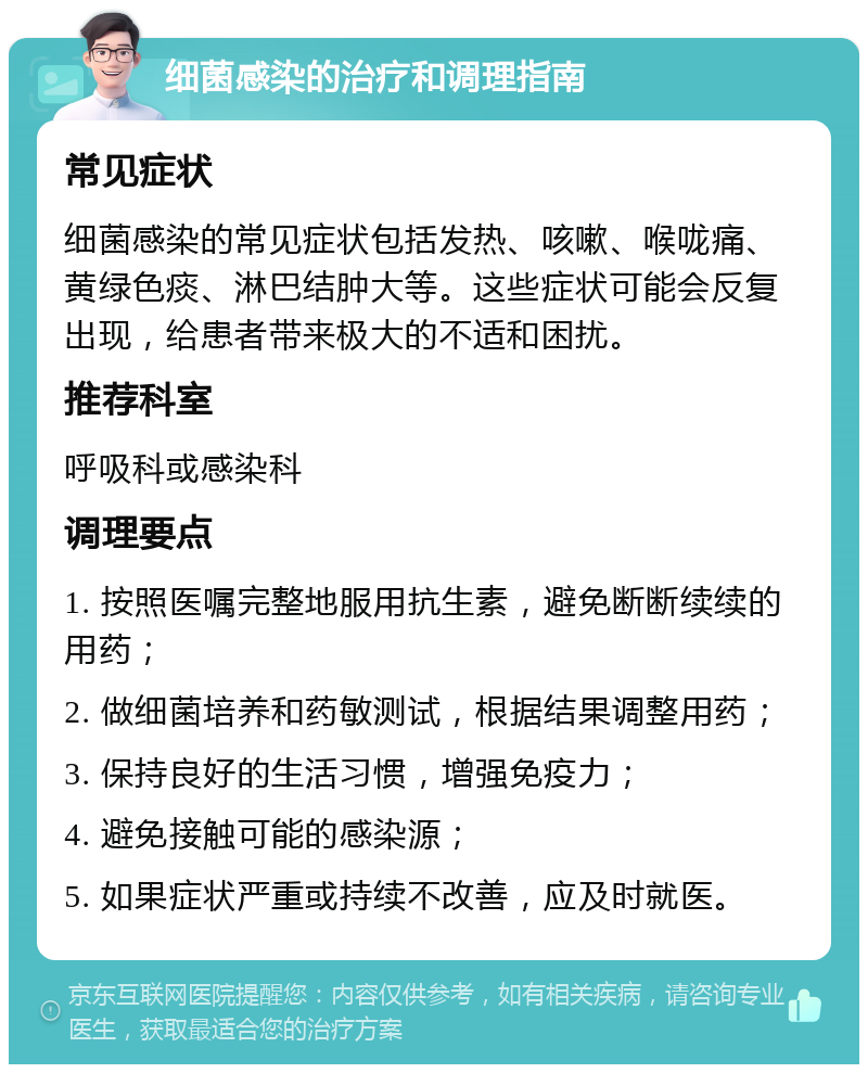 细菌感染的治疗和调理指南 常见症状 细菌感染的常见症状包括发热、咳嗽、喉咙痛、黄绿色痰、淋巴结肿大等。这些症状可能会反复出现，给患者带来极大的不适和困扰。 推荐科室 呼吸科或感染科 调理要点 1. 按照医嘱完整地服用抗生素，避免断断续续的用药； 2. 做细菌培养和药敏测试，根据结果调整用药； 3. 保持良好的生活习惯，增强免疫力； 4. 避免接触可能的感染源； 5. 如果症状严重或持续不改善，应及时就医。