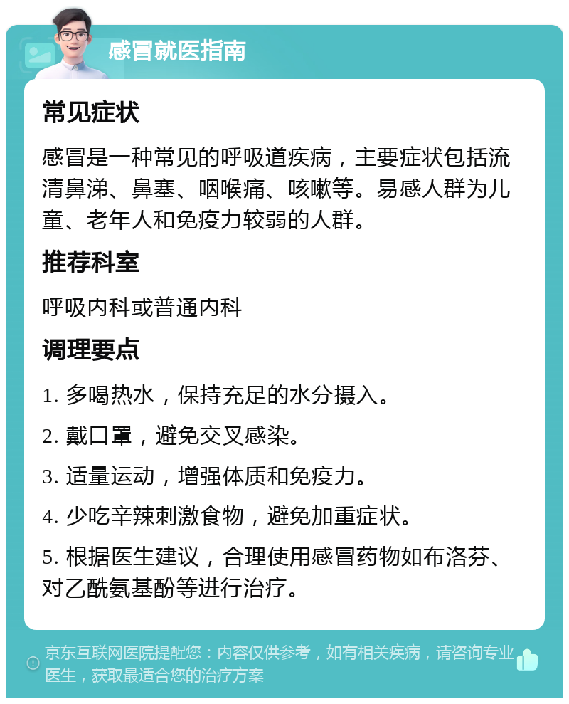 感冒就医指南 常见症状 感冒是一种常见的呼吸道疾病，主要症状包括流清鼻涕、鼻塞、咽喉痛、咳嗽等。易感人群为儿童、老年人和免疫力较弱的人群。 推荐科室 呼吸内科或普通内科 调理要点 1. 多喝热水，保持充足的水分摄入。 2. 戴口罩，避免交叉感染。 3. 适量运动，增强体质和免疫力。 4. 少吃辛辣刺激食物，避免加重症状。 5. 根据医生建议，合理使用感冒药物如布洛芬、对乙酰氨基酚等进行治疗。