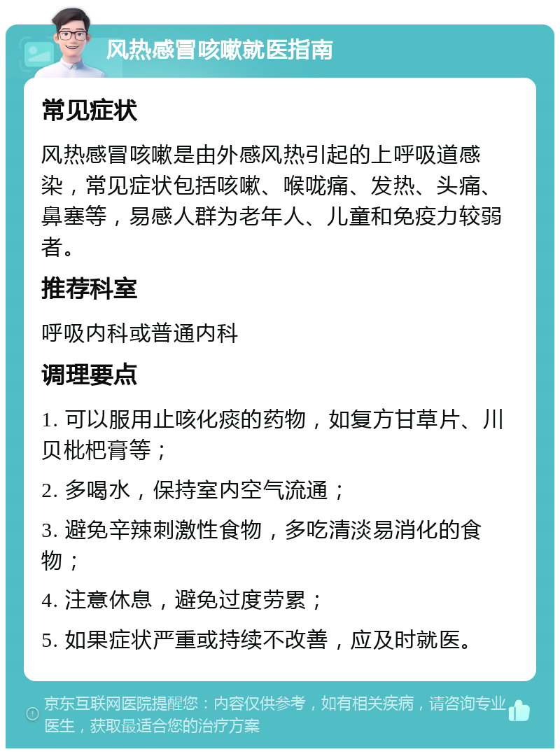 风热感冒咳嗽就医指南 常见症状 风热感冒咳嗽是由外感风热引起的上呼吸道感染，常见症状包括咳嗽、喉咙痛、发热、头痛、鼻塞等，易感人群为老年人、儿童和免疫力较弱者。 推荐科室 呼吸内科或普通内科 调理要点 1. 可以服用止咳化痰的药物，如复方甘草片、川贝枇杷膏等； 2. 多喝水，保持室内空气流通； 3. 避免辛辣刺激性食物，多吃清淡易消化的食物； 4. 注意休息，避免过度劳累； 5. 如果症状严重或持续不改善，应及时就医。