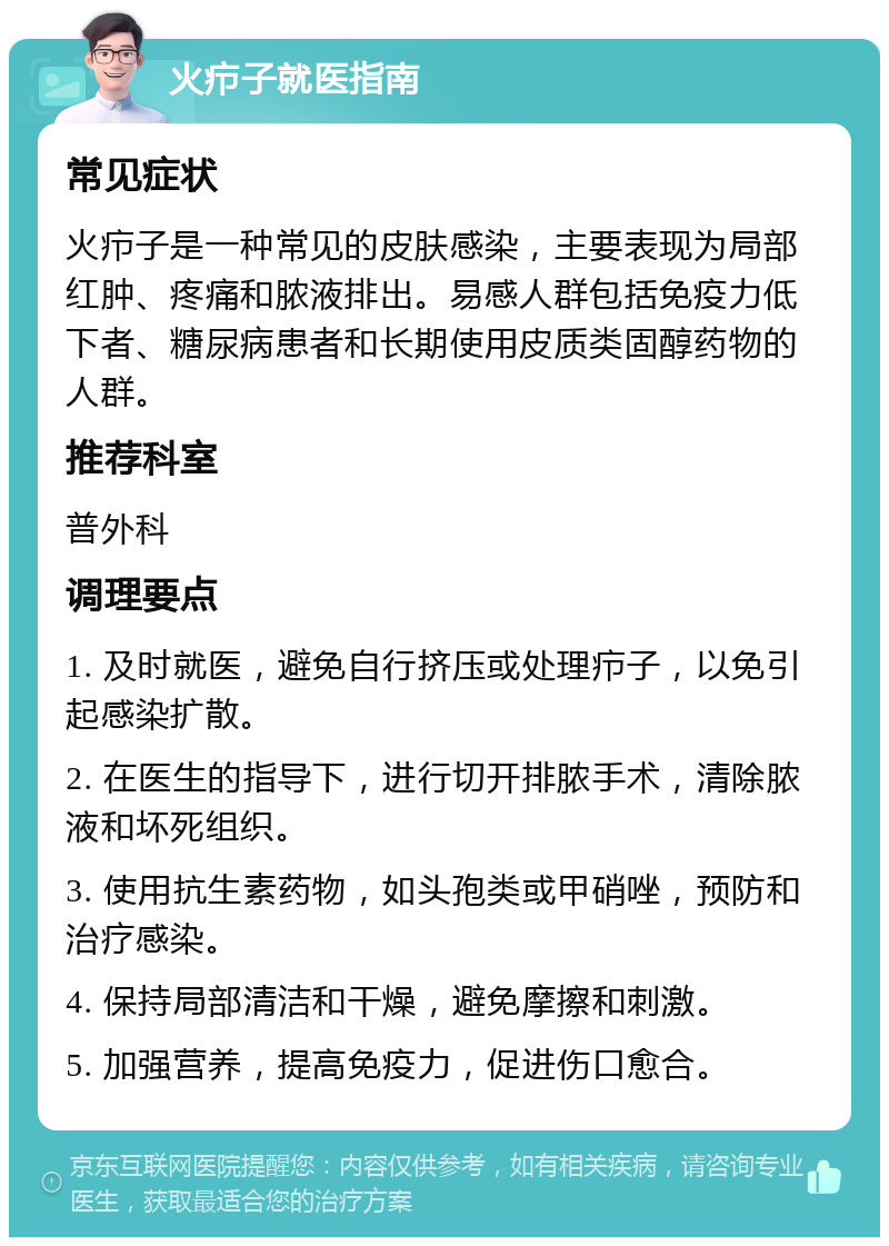 火疖子就医指南 常见症状 火疖子是一种常见的皮肤感染，主要表现为局部红肿、疼痛和脓液排出。易感人群包括免疫力低下者、糖尿病患者和长期使用皮质类固醇药物的人群。 推荐科室 普外科 调理要点 1. 及时就医，避免自行挤压或处理疖子，以免引起感染扩散。 2. 在医生的指导下，进行切开排脓手术，清除脓液和坏死组织。 3. 使用抗生素药物，如头孢类或甲硝唑，预防和治疗感染。 4. 保持局部清洁和干燥，避免摩擦和刺激。 5. 加强营养，提高免疫力，促进伤口愈合。