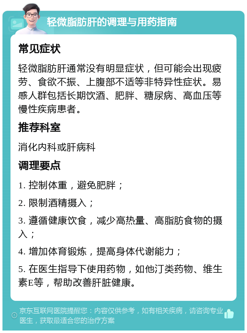 轻微脂肪肝的调理与用药指南 常见症状 轻微脂肪肝通常没有明显症状，但可能会出现疲劳、食欲不振、上腹部不适等非特异性症状。易感人群包括长期饮酒、肥胖、糖尿病、高血压等慢性疾病患者。 推荐科室 消化内科或肝病科 调理要点 1. 控制体重，避免肥胖； 2. 限制酒精摄入； 3. 遵循健康饮食，减少高热量、高脂肪食物的摄入； 4. 增加体育锻炼，提高身体代谢能力； 5. 在医生指导下使用药物，如他汀类药物、维生素E等，帮助改善肝脏健康。