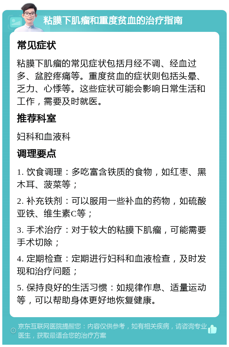 粘膜下肌瘤和重度贫血的治疗指南 常见症状 粘膜下肌瘤的常见症状包括月经不调、经血过多、盆腔疼痛等。重度贫血的症状则包括头晕、乏力、心悸等。这些症状可能会影响日常生活和工作，需要及时就医。 推荐科室 妇科和血液科 调理要点 1. 饮食调理：多吃富含铁质的食物，如红枣、黑木耳、菠菜等； 2. 补充铁剂：可以服用一些补血的药物，如硫酸亚铁、维生素C等； 3. 手术治疗：对于较大的粘膜下肌瘤，可能需要手术切除； 4. 定期检查：定期进行妇科和血液检查，及时发现和治疗问题； 5. 保持良好的生活习惯：如规律作息、适量运动等，可以帮助身体更好地恢复健康。