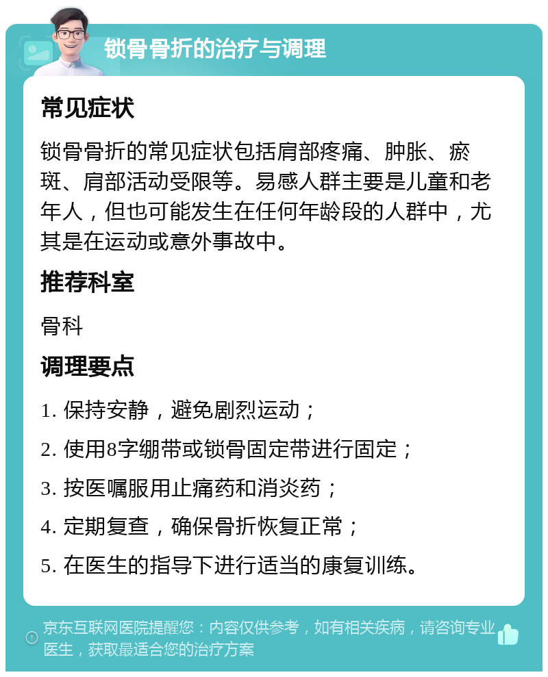 锁骨骨折的治疗与调理 常见症状 锁骨骨折的常见症状包括肩部疼痛、肿胀、瘀斑、肩部活动受限等。易感人群主要是儿童和老年人，但也可能发生在任何年龄段的人群中，尤其是在运动或意外事故中。 推荐科室 骨科 调理要点 1. 保持安静，避免剧烈运动； 2. 使用8字绷带或锁骨固定带进行固定； 3. 按医嘱服用止痛药和消炎药； 4. 定期复查，确保骨折恢复正常； 5. 在医生的指导下进行适当的康复训练。