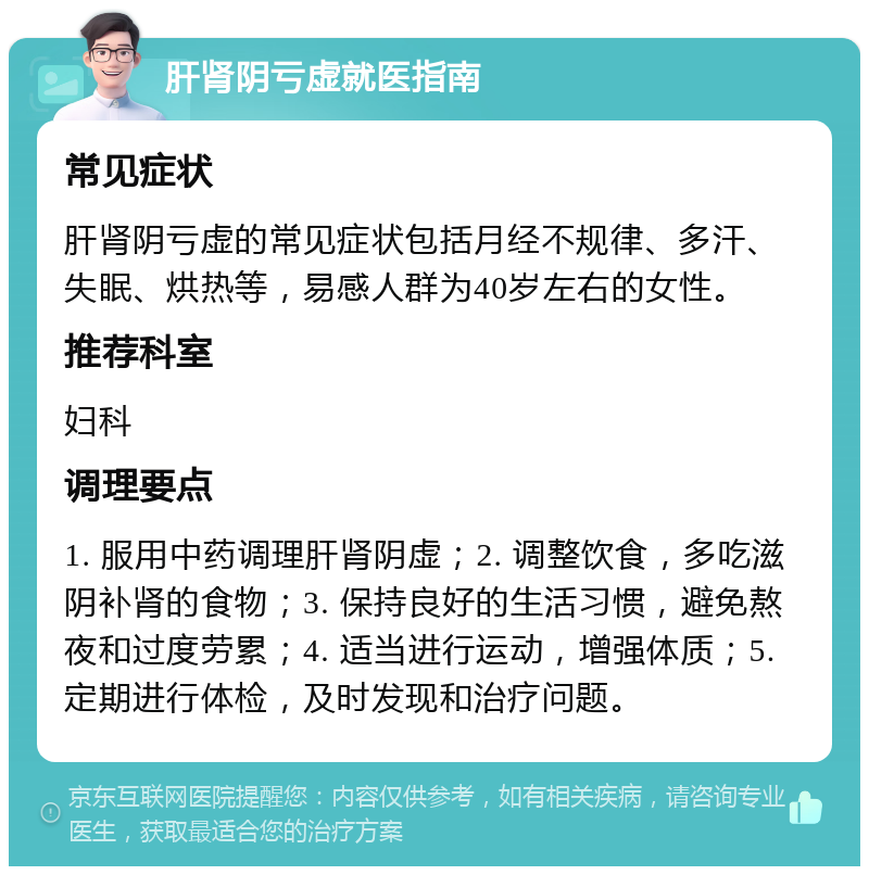 肝肾阴亏虚就医指南 常见症状 肝肾阴亏虚的常见症状包括月经不规律、多汗、失眠、烘热等，易感人群为40岁左右的女性。 推荐科室 妇科 调理要点 1. 服用中药调理肝肾阴虚；2. 调整饮食，多吃滋阴补肾的食物；3. 保持良好的生活习惯，避免熬夜和过度劳累；4. 适当进行运动，增强体质；5. 定期进行体检，及时发现和治疗问题。