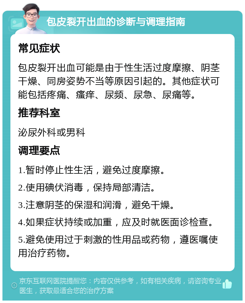 包皮裂开出血的诊断与调理指南 常见症状 包皮裂开出血可能是由于性生活过度摩擦、阴茎干燥、同房姿势不当等原因引起的。其他症状可能包括疼痛、瘙痒、尿频、尿急、尿痛等。 推荐科室 泌尿外科或男科 调理要点 1.暂时停止性生活，避免过度摩擦。 2.使用碘伏消毒，保持局部清洁。 3.注意阴茎的保湿和润滑，避免干燥。 4.如果症状持续或加重，应及时就医面诊检查。 5.避免使用过于刺激的性用品或药物，遵医嘱使用治疗药物。