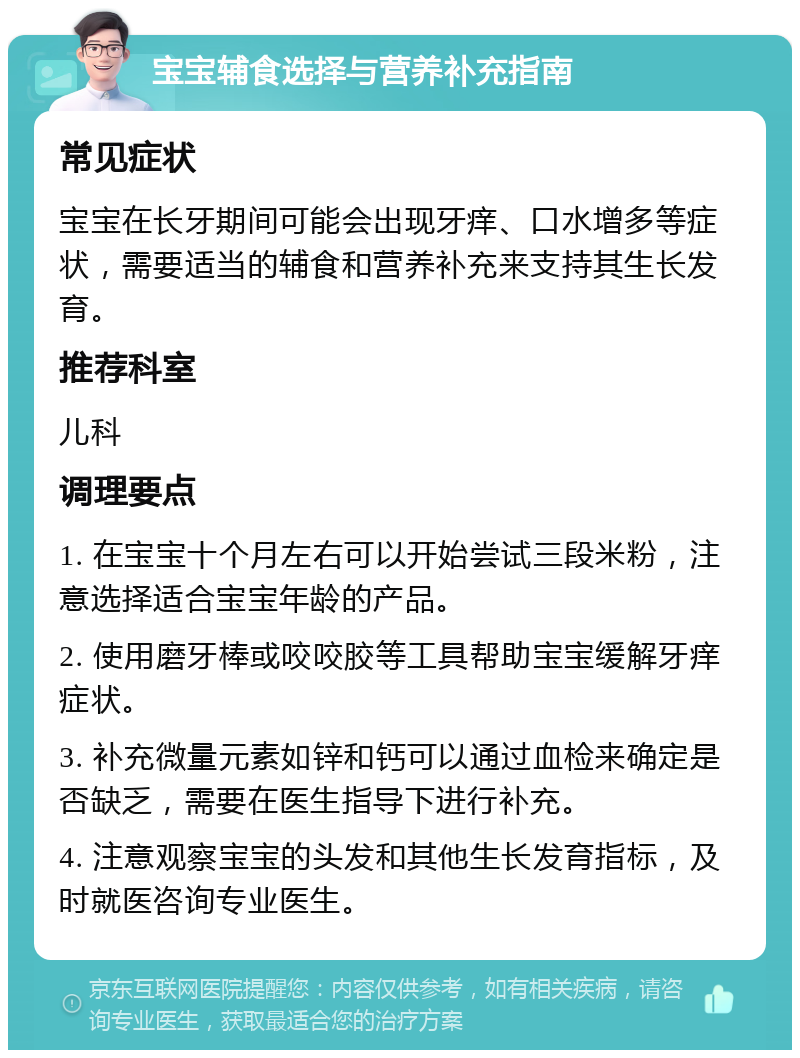 宝宝辅食选择与营养补充指南 常见症状 宝宝在长牙期间可能会出现牙痒、口水增多等症状，需要适当的辅食和营养补充来支持其生长发育。 推荐科室 儿科 调理要点 1. 在宝宝十个月左右可以开始尝试三段米粉，注意选择适合宝宝年龄的产品。 2. 使用磨牙棒或咬咬胶等工具帮助宝宝缓解牙痒症状。 3. 补充微量元素如锌和钙可以通过血检来确定是否缺乏，需要在医生指导下进行补充。 4. 注意观察宝宝的头发和其他生长发育指标，及时就医咨询专业医生。