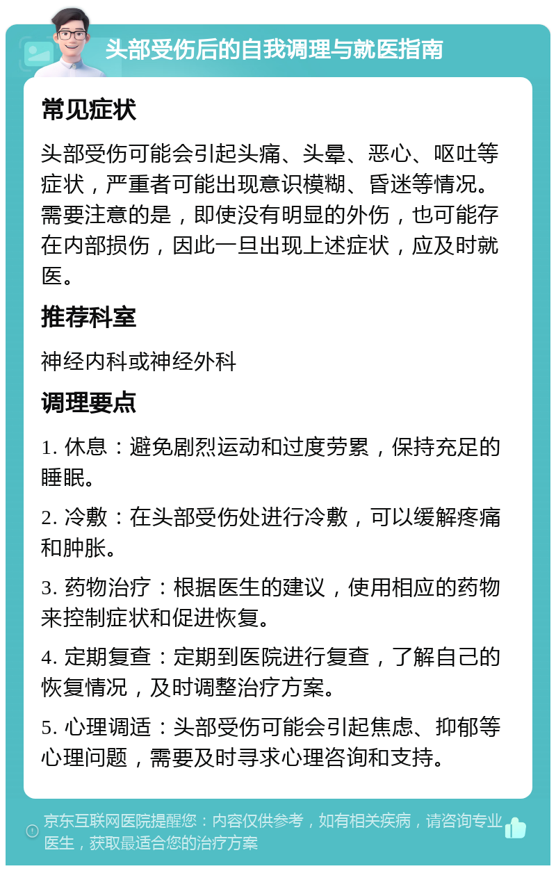 头部受伤后的自我调理与就医指南 常见症状 头部受伤可能会引起头痛、头晕、恶心、呕吐等症状，严重者可能出现意识模糊、昏迷等情况。需要注意的是，即使没有明显的外伤，也可能存在内部损伤，因此一旦出现上述症状，应及时就医。 推荐科室 神经内科或神经外科 调理要点 1. 休息：避免剧烈运动和过度劳累，保持充足的睡眠。 2. 冷敷：在头部受伤处进行冷敷，可以缓解疼痛和肿胀。 3. 药物治疗：根据医生的建议，使用相应的药物来控制症状和促进恢复。 4. 定期复查：定期到医院进行复查，了解自己的恢复情况，及时调整治疗方案。 5. 心理调适：头部受伤可能会引起焦虑、抑郁等心理问题，需要及时寻求心理咨询和支持。