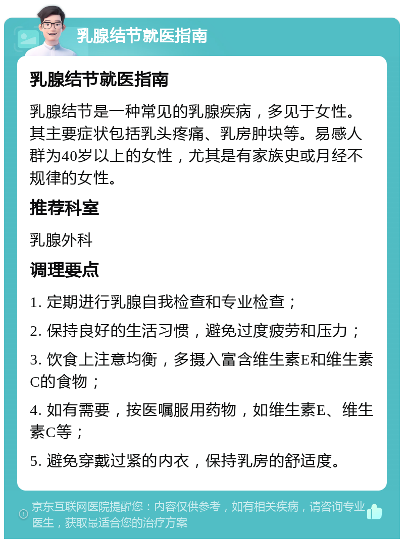 乳腺结节就医指南 乳腺结节就医指南 乳腺结节是一种常见的乳腺疾病，多见于女性。其主要症状包括乳头疼痛、乳房肿块等。易感人群为40岁以上的女性，尤其是有家族史或月经不规律的女性。 推荐科室 乳腺外科 调理要点 1. 定期进行乳腺自我检查和专业检查； 2. 保持良好的生活习惯，避免过度疲劳和压力； 3. 饮食上注意均衡，多摄入富含维生素E和维生素C的食物； 4. 如有需要，按医嘱服用药物，如维生素E、维生素C等； 5. 避免穿戴过紧的内衣，保持乳房的舒适度。