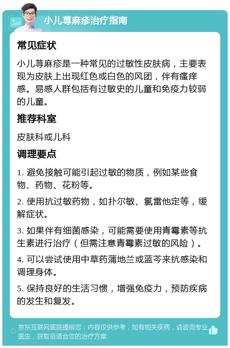 小儿荨麻疹治疗指南 常见症状 小儿荨麻疹是一种常见的过敏性皮肤病，主要表现为皮肤上出现红色或白色的风团，伴有瘙痒感。易感人群包括有过敏史的儿童和免疫力较弱的儿童。 推荐科室 皮肤科或儿科 调理要点 1. 避免接触可能引起过敏的物质，例如某些食物、药物、花粉等。 2. 使用抗过敏药物，如扑尔敏、氯雷他定等，缓解症状。 3. 如果伴有细菌感染，可能需要使用青霉素等抗生素进行治疗（但需注意青霉素过敏的风险）。 4. 可以尝试使用中草药蒲地兰或蓝芩来抗感染和调理身体。 5. 保持良好的生活习惯，增强免疫力，预防疾病的发生和复发。