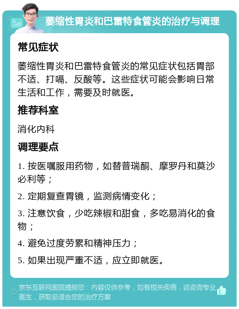 萎缩性胃炎和巴雷特食管炎的治疗与调理 常见症状 萎缩性胃炎和巴雷特食管炎的常见症状包括胃部不适、打嗝、反酸等。这些症状可能会影响日常生活和工作，需要及时就医。 推荐科室 消化内科 调理要点 1. 按医嘱服用药物，如替普瑞酮、摩罗丹和莫沙必利等； 2. 定期复查胃镜，监测病情变化； 3. 注意饮食，少吃辣椒和甜食，多吃易消化的食物； 4. 避免过度劳累和精神压力； 5. 如果出现严重不适，应立即就医。