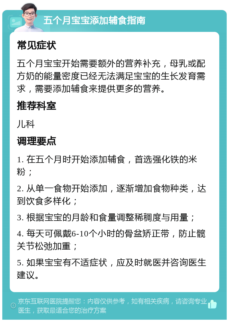 五个月宝宝添加辅食指南 常见症状 五个月宝宝开始需要额外的营养补充，母乳或配方奶的能量密度已经无法满足宝宝的生长发育需求，需要添加辅食来提供更多的营养。 推荐科室 儿科 调理要点 1. 在五个月时开始添加辅食，首选强化铁的米粉； 2. 从单一食物开始添加，逐渐增加食物种类，达到饮食多样化； 3. 根据宝宝的月龄和食量调整稀稠度与用量； 4. 每天可佩戴6-10个小时的骨盆矫正带，防止髋关节松弛加重； 5. 如果宝宝有不适症状，应及时就医并咨询医生建议。