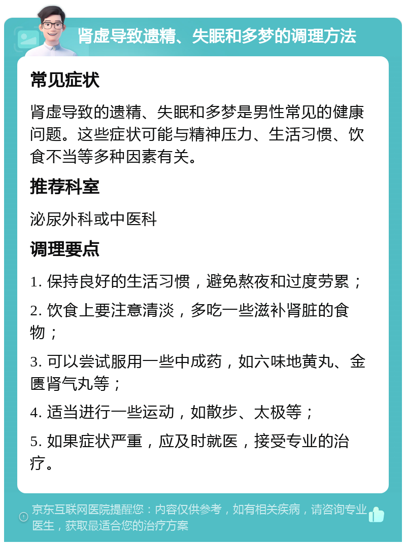 肾虚导致遗精、失眠和多梦的调理方法 常见症状 肾虚导致的遗精、失眠和多梦是男性常见的健康问题。这些症状可能与精神压力、生活习惯、饮食不当等多种因素有关。 推荐科室 泌尿外科或中医科 调理要点 1. 保持良好的生活习惯，避免熬夜和过度劳累； 2. 饮食上要注意清淡，多吃一些滋补肾脏的食物； 3. 可以尝试服用一些中成药，如六味地黄丸、金匮肾气丸等； 4. 适当进行一些运动，如散步、太极等； 5. 如果症状严重，应及时就医，接受专业的治疗。