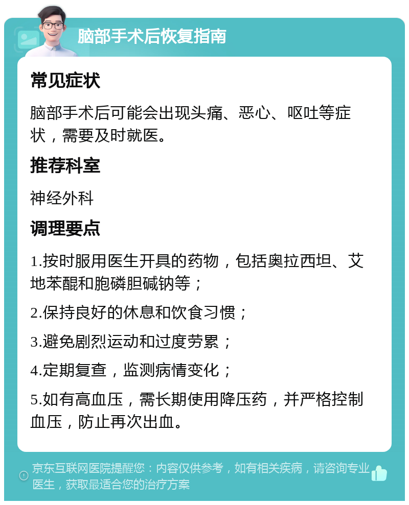 脑部手术后恢复指南 常见症状 脑部手术后可能会出现头痛、恶心、呕吐等症状，需要及时就医。 推荐科室 神经外科 调理要点 1.按时服用医生开具的药物，包括奥拉西坦、艾地苯醌和胞磷胆碱钠等； 2.保持良好的休息和饮食习惯； 3.避免剧烈运动和过度劳累； 4.定期复查，监测病情变化； 5.如有高血压，需长期使用降压药，并严格控制血压，防止再次出血。