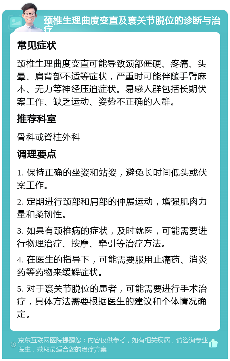 颈椎生理曲度变直及寰关节脱位的诊断与治疗 常见症状 颈椎生理曲度变直可能导致颈部僵硬、疼痛、头晕、肩背部不适等症状，严重时可能伴随手臂麻木、无力等神经压迫症状。易感人群包括长期伏案工作、缺乏运动、姿势不正确的人群。 推荐科室 骨科或脊柱外科 调理要点 1. 保持正确的坐姿和站姿，避免长时间低头或伏案工作。 2. 定期进行颈部和肩部的伸展运动，增强肌肉力量和柔韧性。 3. 如果有颈椎病的症状，及时就医，可能需要进行物理治疗、按摩、牵引等治疗方法。 4. 在医生的指导下，可能需要服用止痛药、消炎药等药物来缓解症状。 5. 对于寰关节脱位的患者，可能需要进行手术治疗，具体方法需要根据医生的建议和个体情况确定。