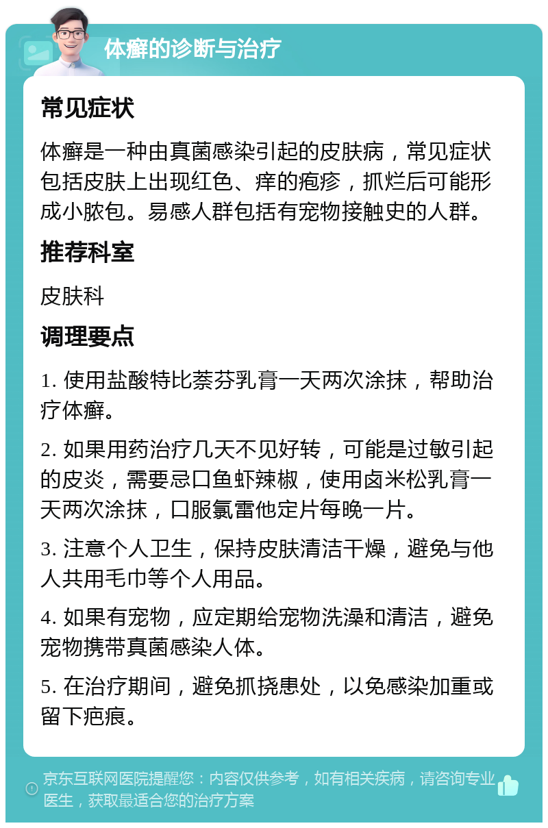 体癣的诊断与治疗 常见症状 体癣是一种由真菌感染引起的皮肤病，常见症状包括皮肤上出现红色、痒的疱疹，抓烂后可能形成小脓包。易感人群包括有宠物接触史的人群。 推荐科室 皮肤科 调理要点 1. 使用盐酸特比萘芬乳膏一天两次涂抹，帮助治疗体癣。 2. 如果用药治疗几天不见好转，可能是过敏引起的皮炎，需要忌口鱼虾辣椒，使用卤米松乳膏一天两次涂抹，口服氯雷他定片每晚一片。 3. 注意个人卫生，保持皮肤清洁干燥，避免与他人共用毛巾等个人用品。 4. 如果有宠物，应定期给宠物洗澡和清洁，避免宠物携带真菌感染人体。 5. 在治疗期间，避免抓挠患处，以免感染加重或留下疤痕。