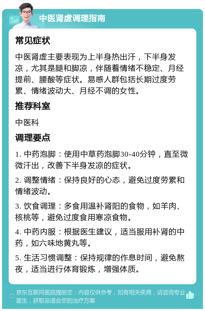 中医肾虚调理指南 常见症状 中医肾虚主要表现为上半身热出汗，下半身发凉，尤其是腿和脚凉，伴随着情绪不稳定、月经提前、腰酸等症状。易感人群包括长期过度劳累、情绪波动大、月经不调的女性。 推荐科室 中医科 调理要点 1. 中药泡脚：使用中草药泡脚30-40分钟，直至微微汗出，改善下半身发凉的症状。 2. 调整情绪：保持良好的心态，避免过度劳累和情绪波动。 3. 饮食调理：多食用温补肾阳的食物，如羊肉、核桃等，避免过度食用寒凉食物。 4. 中药内服：根据医生建议，适当服用补肾的中药，如六味地黄丸等。 5. 生活习惯调整：保持规律的作息时间，避免熬夜，适当进行体育锻炼，增强体质。