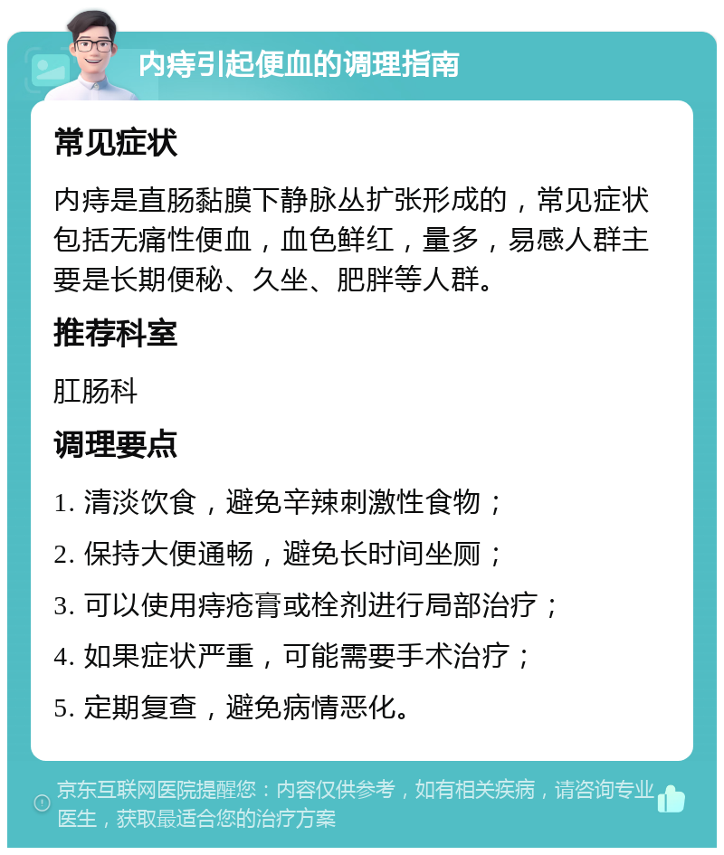 内痔引起便血的调理指南 常见症状 内痔是直肠黏膜下静脉丛扩张形成的，常见症状包括无痛性便血，血色鲜红，量多，易感人群主要是长期便秘、久坐、肥胖等人群。 推荐科室 肛肠科 调理要点 1. 清淡饮食，避免辛辣刺激性食物； 2. 保持大便通畅，避免长时间坐厕； 3. 可以使用痔疮膏或栓剂进行局部治疗； 4. 如果症状严重，可能需要手术治疗； 5. 定期复查，避免病情恶化。