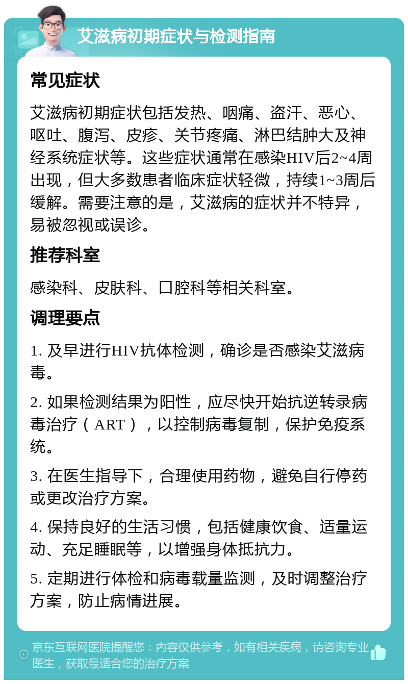 艾滋病初期症状与检测指南 常见症状 艾滋病初期症状包括发热、咽痛、盗汗、恶心、呕吐、腹泻、皮疹、关节疼痛、淋巴结肿大及神经系统症状等。这些症状通常在感染HIV后2~4周出现，但大多数患者临床症状轻微，持续1~3周后缓解。需要注意的是，艾滋病的症状并不特异，易被忽视或误诊。 推荐科室 感染科、皮肤科、口腔科等相关科室。 调理要点 1. 及早进行HIV抗体检测，确诊是否感染艾滋病毒。 2. 如果检测结果为阳性，应尽快开始抗逆转录病毒治疗（ART），以控制病毒复制，保护免疫系统。 3. 在医生指导下，合理使用药物，避免自行停药或更改治疗方案。 4. 保持良好的生活习惯，包括健康饮食、适量运动、充足睡眠等，以增强身体抵抗力。 5. 定期进行体检和病毒载量监测，及时调整治疗方案，防止病情进展。