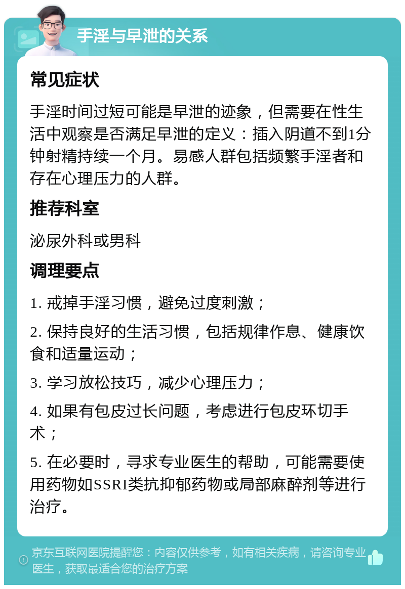 手淫与早泄的关系 常见症状 手淫时间过短可能是早泄的迹象，但需要在性生活中观察是否满足早泄的定义：插入阴道不到1分钟射精持续一个月。易感人群包括频繁手淫者和存在心理压力的人群。 推荐科室 泌尿外科或男科 调理要点 1. 戒掉手淫习惯，避免过度刺激； 2. 保持良好的生活习惯，包括规律作息、健康饮食和适量运动； 3. 学习放松技巧，减少心理压力； 4. 如果有包皮过长问题，考虑进行包皮环切手术； 5. 在必要时，寻求专业医生的帮助，可能需要使用药物如SSRI类抗抑郁药物或局部麻醉剂等进行治疗。