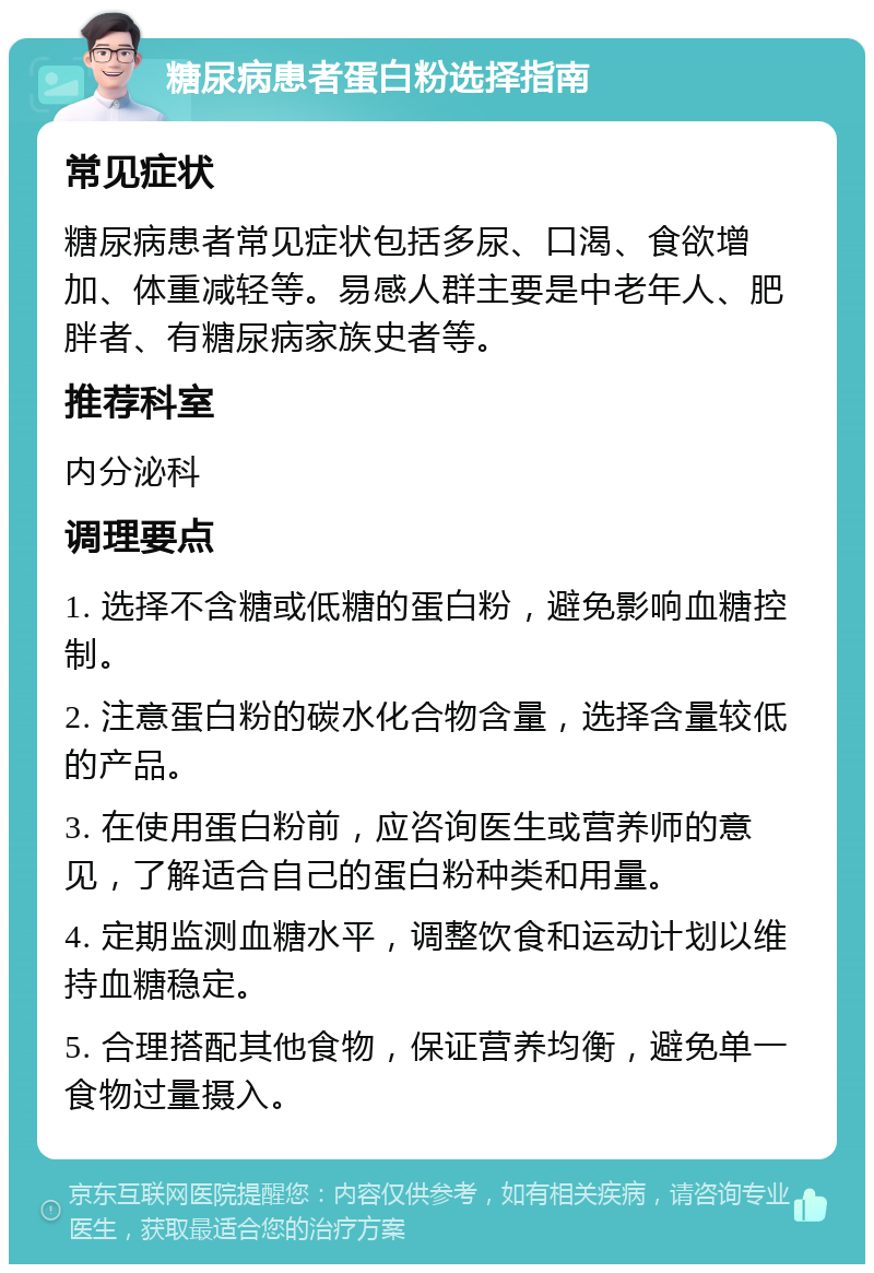 糖尿病患者蛋白粉选择指南 常见症状 糖尿病患者常见症状包括多尿、口渴、食欲增加、体重减轻等。易感人群主要是中老年人、肥胖者、有糖尿病家族史者等。 推荐科室 内分泌科 调理要点 1. 选择不含糖或低糖的蛋白粉，避免影响血糖控制。 2. 注意蛋白粉的碳水化合物含量，选择含量较低的产品。 3. 在使用蛋白粉前，应咨询医生或营养师的意见，了解适合自己的蛋白粉种类和用量。 4. 定期监测血糖水平，调整饮食和运动计划以维持血糖稳定。 5. 合理搭配其他食物，保证营养均衡，避免单一食物过量摄入。