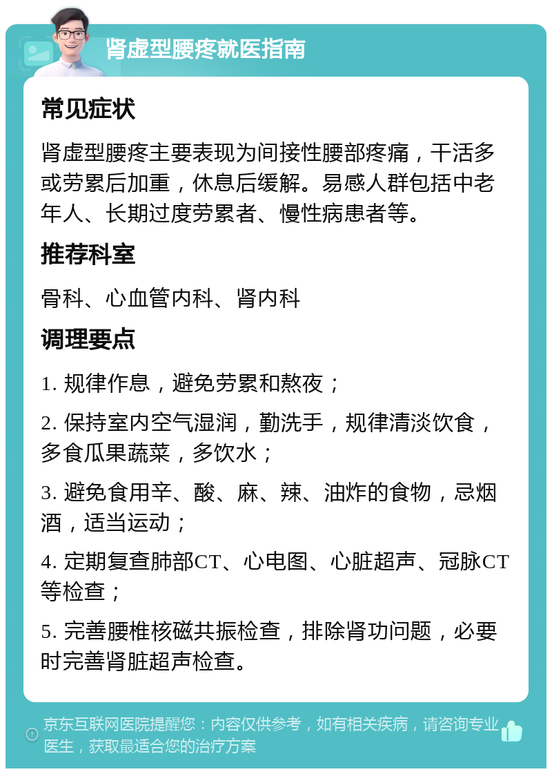 肾虚型腰疼就医指南 常见症状 肾虚型腰疼主要表现为间接性腰部疼痛，干活多或劳累后加重，休息后缓解。易感人群包括中老年人、长期过度劳累者、慢性病患者等。 推荐科室 骨科、心血管内科、肾内科 调理要点 1. 规律作息，避免劳累和熬夜； 2. 保持室内空气湿润，勤洗手，规律清淡饮食，多食瓜果蔬菜，多饮水； 3. 避免食用辛、酸、麻、辣、油炸的食物，忌烟酒，适当运动； 4. 定期复查肺部CT、心电图、心脏超声、冠脉CT等检查； 5. 完善腰椎核磁共振检查，排除肾功问题，必要时完善肾脏超声检查。