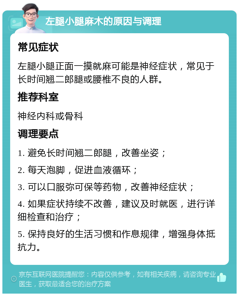 左腿小腿麻木的原因与调理 常见症状 左腿小腿正面一摸就麻可能是神经症状，常见于长时间翘二郎腿或腰椎不良的人群。 推荐科室 神经内科或骨科 调理要点 1. 避免长时间翘二郎腿，改善坐姿； 2. 每天泡脚，促进血液循环； 3. 可以口服弥可保等药物，改善神经症状； 4. 如果症状持续不改善，建议及时就医，进行详细检查和治疗； 5. 保持良好的生活习惯和作息规律，增强身体抵抗力。