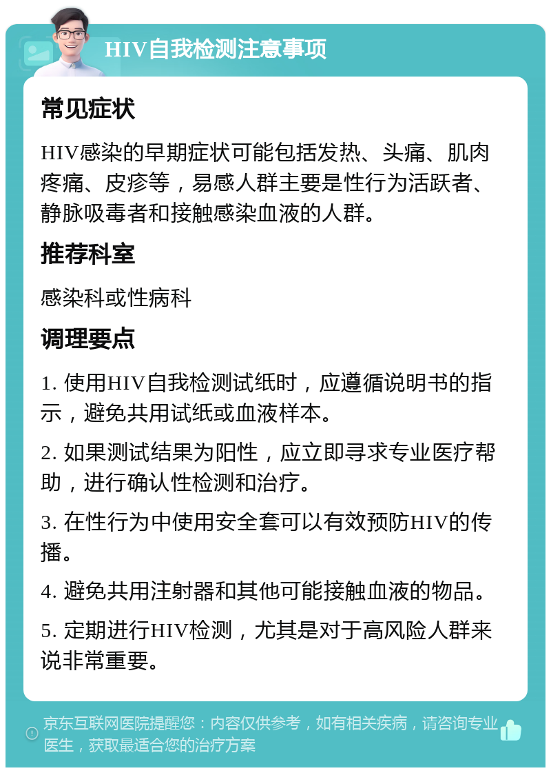 HIV自我检测注意事项 常见症状 HIV感染的早期症状可能包括发热、头痛、肌肉疼痛、皮疹等，易感人群主要是性行为活跃者、静脉吸毒者和接触感染血液的人群。 推荐科室 感染科或性病科 调理要点 1. 使用HIV自我检测试纸时，应遵循说明书的指示，避免共用试纸或血液样本。 2. 如果测试结果为阳性，应立即寻求专业医疗帮助，进行确认性检测和治疗。 3. 在性行为中使用安全套可以有效预防HIV的传播。 4. 避免共用注射器和其他可能接触血液的物品。 5. 定期进行HIV检测，尤其是对于高风险人群来说非常重要。