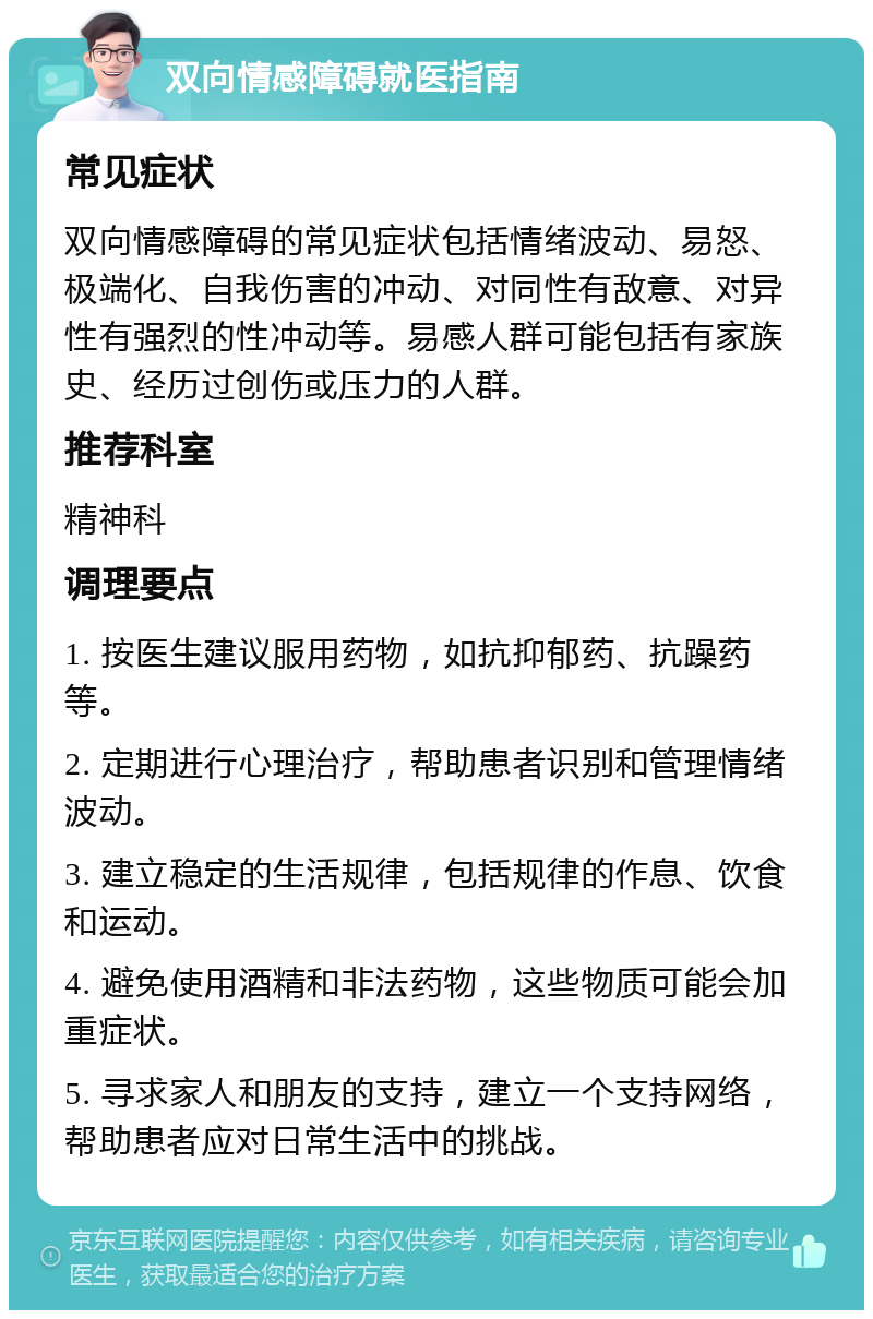 双向情感障碍就医指南 常见症状 双向情感障碍的常见症状包括情绪波动、易怒、极端化、自我伤害的冲动、对同性有敌意、对异性有强烈的性冲动等。易感人群可能包括有家族史、经历过创伤或压力的人群。 推荐科室 精神科 调理要点 1. 按医生建议服用药物，如抗抑郁药、抗躁药等。 2. 定期进行心理治疗，帮助患者识别和管理情绪波动。 3. 建立稳定的生活规律，包括规律的作息、饮食和运动。 4. 避免使用酒精和非法药物，这些物质可能会加重症状。 5. 寻求家人和朋友的支持，建立一个支持网络，帮助患者应对日常生活中的挑战。