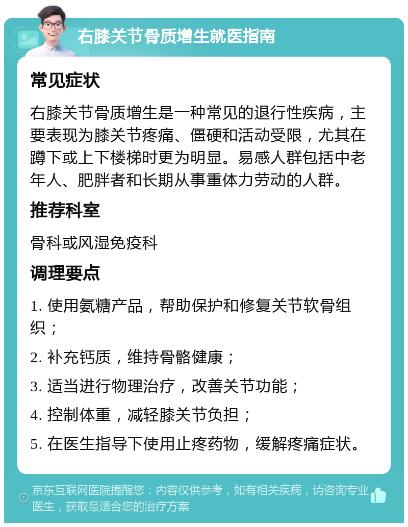 右膝关节骨质增生就医指南 常见症状 右膝关节骨质增生是一种常见的退行性疾病，主要表现为膝关节疼痛、僵硬和活动受限，尤其在蹲下或上下楼梯时更为明显。易感人群包括中老年人、肥胖者和长期从事重体力劳动的人群。 推荐科室 骨科或风湿免疫科 调理要点 1. 使用氨糖产品，帮助保护和修复关节软骨组织； 2. 补充钙质，维持骨骼健康； 3. 适当进行物理治疗，改善关节功能； 4. 控制体重，减轻膝关节负担； 5. 在医生指导下使用止疼药物，缓解疼痛症状。