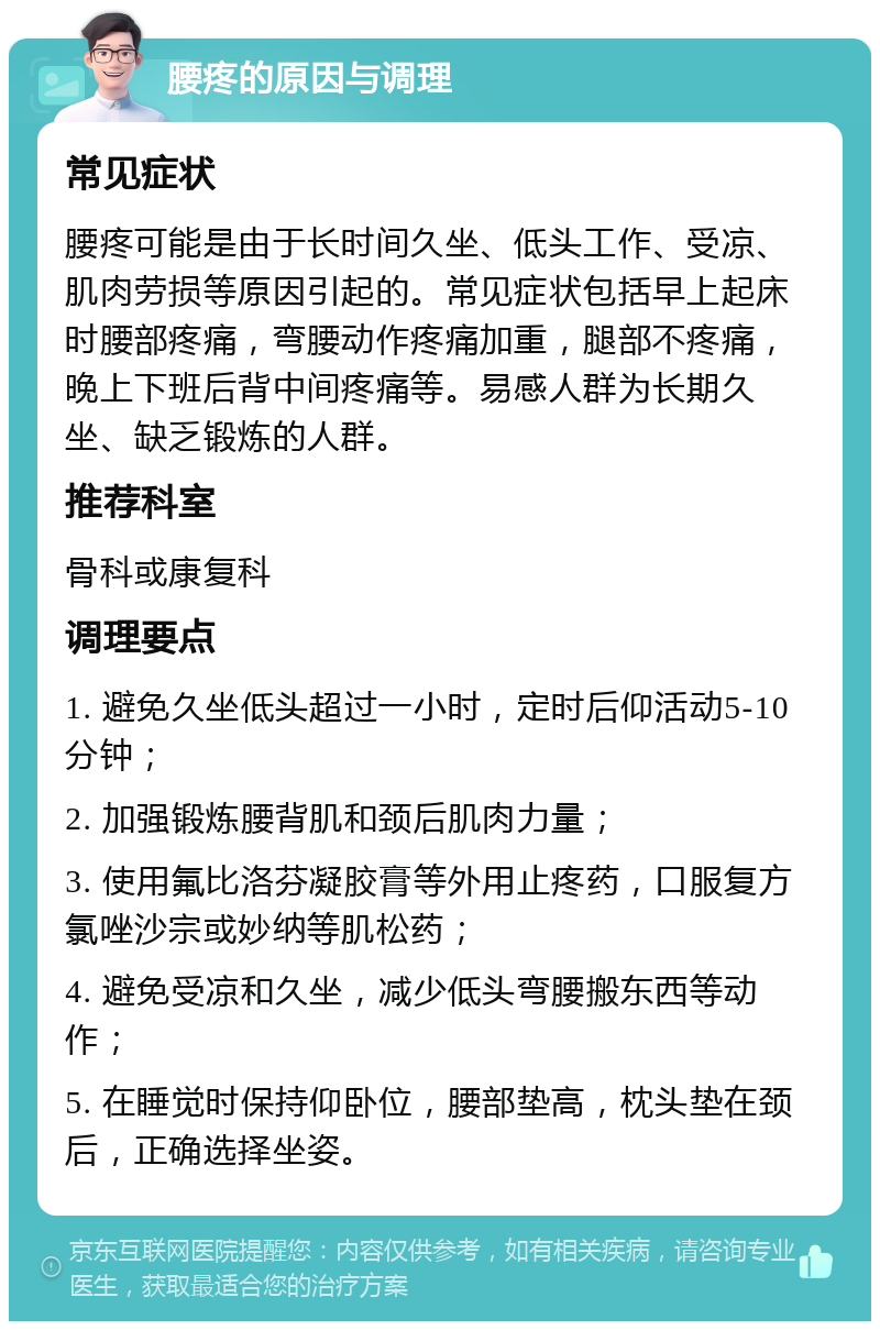 腰疼的原因与调理 常见症状 腰疼可能是由于长时间久坐、低头工作、受凉、肌肉劳损等原因引起的。常见症状包括早上起床时腰部疼痛，弯腰动作疼痛加重，腿部不疼痛，晚上下班后背中间疼痛等。易感人群为长期久坐、缺乏锻炼的人群。 推荐科室 骨科或康复科 调理要点 1. 避免久坐低头超过一小时，定时后仰活动5-10分钟； 2. 加强锻炼腰背肌和颈后肌肉力量； 3. 使用氟比洛芬凝胶膏等外用止疼药，口服复方氯唑沙宗或妙纳等肌松药； 4. 避免受凉和久坐，减少低头弯腰搬东西等动作； 5. 在睡觉时保持仰卧位，腰部垫高，枕头垫在颈后，正确选择坐姿。