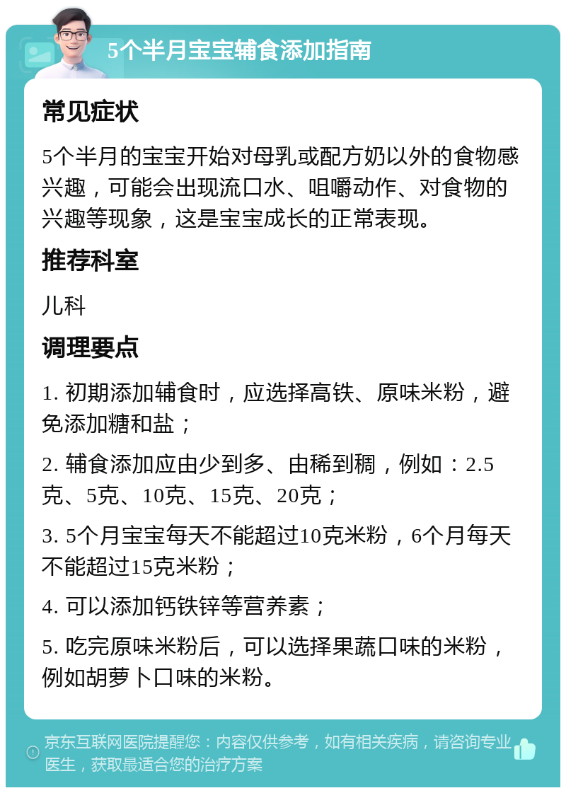 5个半月宝宝辅食添加指南 常见症状 5个半月的宝宝开始对母乳或配方奶以外的食物感兴趣，可能会出现流口水、咀嚼动作、对食物的兴趣等现象，这是宝宝成长的正常表现。 推荐科室 儿科 调理要点 1. 初期添加辅食时，应选择高铁、原味米粉，避免添加糖和盐； 2. 辅食添加应由少到多、由稀到稠，例如：2.5克、5克、10克、15克、20克； 3. 5个月宝宝每天不能超过10克米粉，6个月每天不能超过15克米粉； 4. 可以添加钙铁锌等营养素； 5. 吃完原味米粉后，可以选择果蔬口味的米粉，例如胡萝卜口味的米粉。