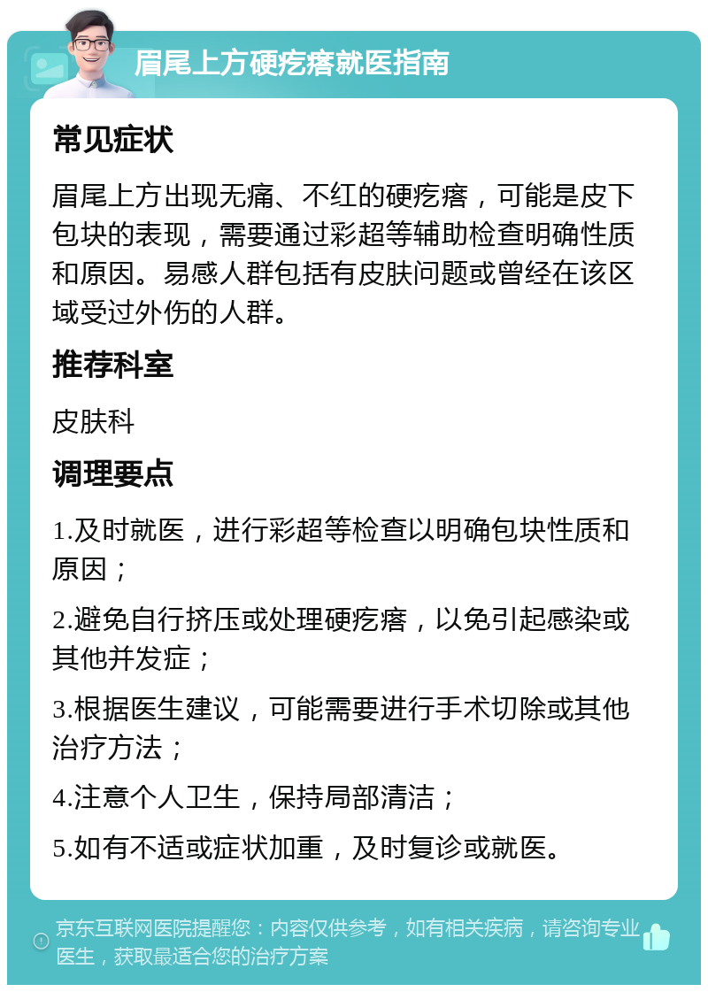 眉尾上方硬疙瘩就医指南 常见症状 眉尾上方出现无痛、不红的硬疙瘩，可能是皮下包块的表现，需要通过彩超等辅助检查明确性质和原因。易感人群包括有皮肤问题或曾经在该区域受过外伤的人群。 推荐科室 皮肤科 调理要点 1.及时就医，进行彩超等检查以明确包块性质和原因； 2.避免自行挤压或处理硬疙瘩，以免引起感染或其他并发症； 3.根据医生建议，可能需要进行手术切除或其他治疗方法； 4.注意个人卫生，保持局部清洁； 5.如有不适或症状加重，及时复诊或就医。