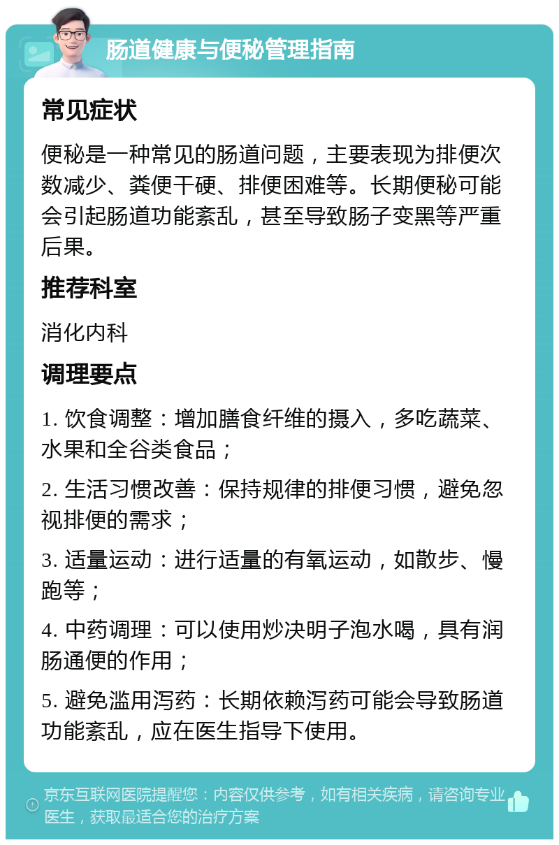 肠道健康与便秘管理指南 常见症状 便秘是一种常见的肠道问题，主要表现为排便次数减少、粪便干硬、排便困难等。长期便秘可能会引起肠道功能紊乱，甚至导致肠子变黑等严重后果。 推荐科室 消化内科 调理要点 1. 饮食调整：增加膳食纤维的摄入，多吃蔬菜、水果和全谷类食品； 2. 生活习惯改善：保持规律的排便习惯，避免忽视排便的需求； 3. 适量运动：进行适量的有氧运动，如散步、慢跑等； 4. 中药调理：可以使用炒决明子泡水喝，具有润肠通便的作用； 5. 避免滥用泻药：长期依赖泻药可能会导致肠道功能紊乱，应在医生指导下使用。