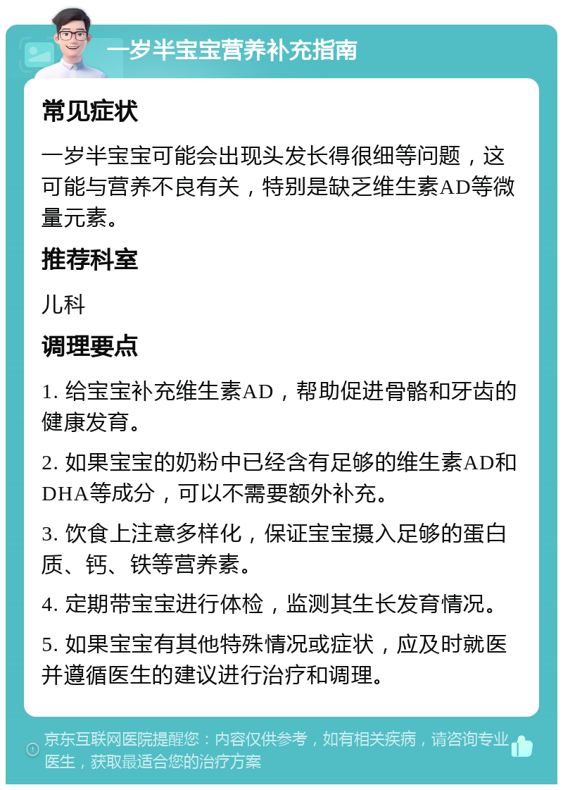 一岁半宝宝营养补充指南 常见症状 一岁半宝宝可能会出现头发长得很细等问题，这可能与营养不良有关，特别是缺乏维生素AD等微量元素。 推荐科室 儿科 调理要点 1. 给宝宝补充维生素AD，帮助促进骨骼和牙齿的健康发育。 2. 如果宝宝的奶粉中已经含有足够的维生素AD和DHA等成分，可以不需要额外补充。 3. 饮食上注意多样化，保证宝宝摄入足够的蛋白质、钙、铁等营养素。 4. 定期带宝宝进行体检，监测其生长发育情况。 5. 如果宝宝有其他特殊情况或症状，应及时就医并遵循医生的建议进行治疗和调理。